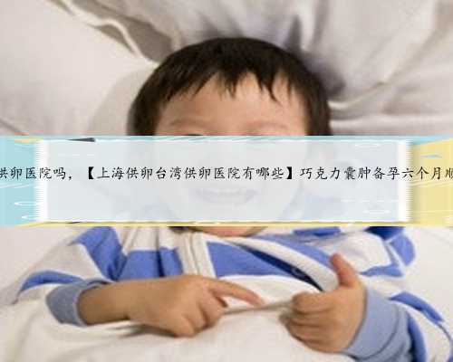 上海有供卵医院吗，【上海供卵台湾供卵医院有哪些】巧克力囊肿备孕六个月顺