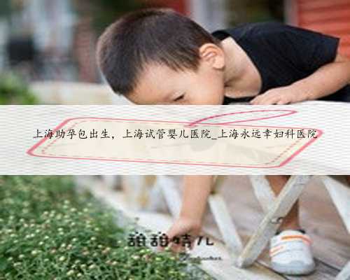 上海助孕包出生，上海试管婴儿医院_上海永远幸妇科医院