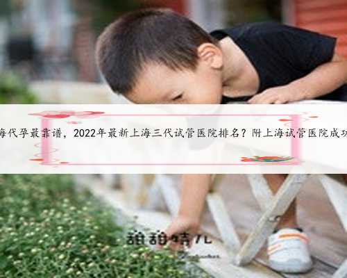 上海代孕最靠谱，2022年最新上海三代试管医院排名？附上海试管医院成功率
