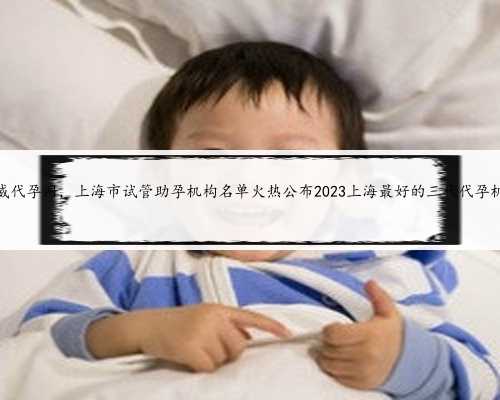 上海权威代孕网，上海市试管助孕机构名单火热公布2023上海最好的三代代孕机