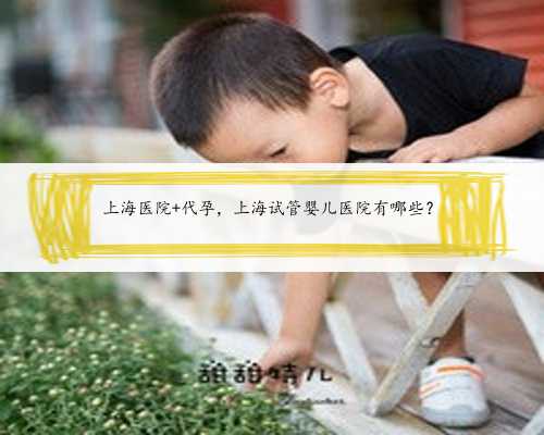 上海医院 代孕，上海试管婴儿医院有哪些？