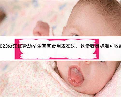 2023浙江试管助孕生宝宝费用表在这，这份收费标准可收藏